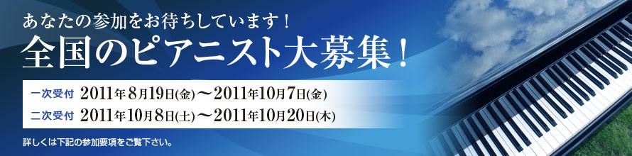 あなたの参加をお待ちしています！ 全国のピアニスト大募集！ 一次受付 2011年8月19日（金）～10月7日（金） 二次受付 2011年10月8日（土）～2011年10月20日（木） 詳しくは下記の参加要項をご覧ください。